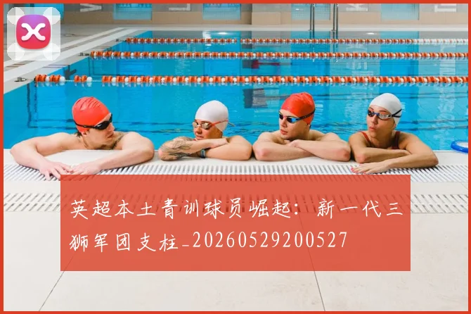 英超本土青训球员崛起:新一代三狮军团支柱_20260529200527