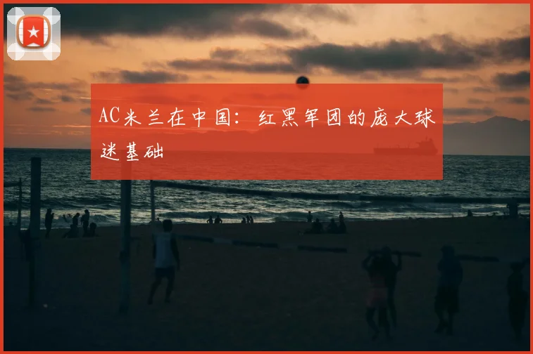 AC米兰在中国:红黑军团的庞大球迷基础