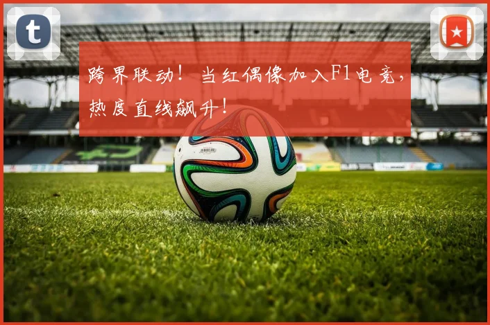 跨界联动!当红偶像加入F1电竞,热度直线飙升!