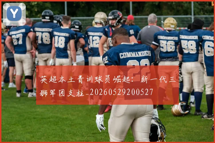英超本土青训球员崛起:新一代三狮军团支柱_20260529200527
